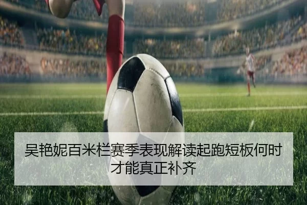 吴艳妮百米栏赛季表现解读起跑短板何时才能真正补齐